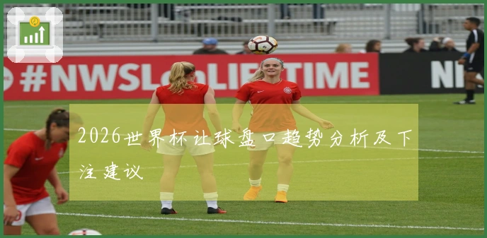 2026世界杯让球盘口趋势分析及下注建议
