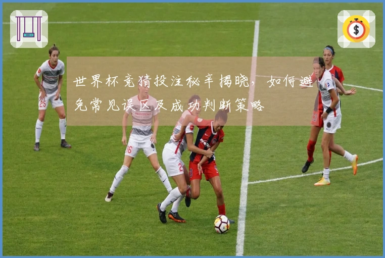 世界杯竞猜投注秘辛揭晓，如何避免常见误区及成功判断策略