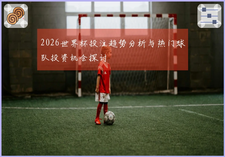 2026世界杯投注趋势分析与热门球队投资机会探讨
